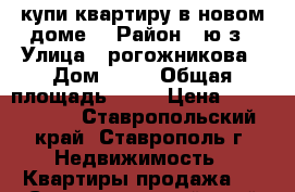 купи квартиру в новом доме. › Район ­ ю/з › Улица ­ рогожникова › Дом ­ 13 › Общая площадь ­ 37 › Цена ­ 1 450 000 - Ставропольский край, Ставрополь г. Недвижимость » Квартиры продажа   . Ставропольский край,Ставрополь г.